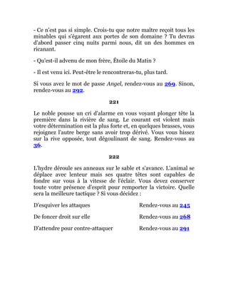 - Ce n'est pas si simple. Crois-tu que notre maître reçoit tous les
minables qui s'égarent aux portes de son domaine ? Tu devras
d'abord passer cinq nuits parmi nous, dit un des hommes en
ricanant.
- Qu'est-il advenu de mon frère, Étoile du Matin ?
- Il est venu ici. Peut-être le rencontreras-tu, plus tard.
Si vous avez le mot de passe Angel, rendez-vous au 269. Sinon,
rendez-vous au 292.
221
Le noble pousse un cri d'alarme en vous voyant plonger tête la
première dans la rivière de sang. Le courant est violent mais
votre détermination est la plus forte et, en quelques brasses, vous
rejoignez l'autre berge sans avoir trop dérivé. Vous vous hissez
sur la rive opposée, tout dégoulinant de sang. Rendez-vous au
36.
222
L'hydre déroule ses anneaux sur le sable et s'avance. L'animal se
déplace avec lenteur mais ses quatre têtes sont capables de
fondre sur vous à la vitesse de l'éclair. Vous devez conserver
toute votre présence d'esprit pour remporter la victoire. Quelle
sera la meilleure tactique ? Si vous décidez :
D'esquiver les attaques Rendez-vous au 245
De foncer droit sur elle Rendez-vous au 268
D'attendre pour contre-attaquer Rendez-vous au 291
 