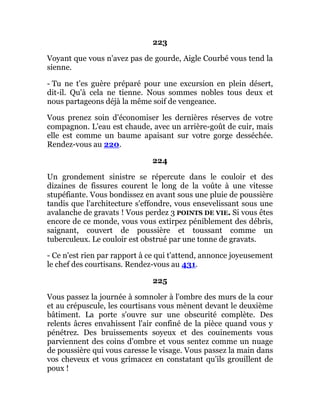 223
Voyant que vous n'avez pas de gourde, Aigle Courbé vous tend la
sienne.
- Tu ne t'es guère préparé pour une excursion en plein désert,
dit-il. Qu'à cela ne tienne. Nous sommes nobles tous deux et
nous partageons déjà la même soif de vengeance.
Vous prenez soin d'économiser les dernières réserves de votre
compagnon. L'eau est chaude, avec un arrière-goût de cuir, mais
elle est comme un baume apaisant sur votre gorge desséchée.
Rendez-vous au 220.
224
Un grondement sinistre se répercute dans le couloir et des
dizaines de fissures courent le long de la voûte à une vitesse
stupéfiante. Vous bondissez en avant sous une pluie de poussière
tandis que l'architecture s'effondre, vous ensevelissant sous une
avalanche de gravats ! Vous perdez 3 POINTS DE VIE. Si vous êtes
encore de ce monde, vous vous extirpez péniblement des débris,
saignant, couvert de poussière et toussant comme un
tuberculeux. Le couloir est obstrué par une tonne de gravats.
- Ce n'est rien par rapport à ce qui t'attend, annonce joyeusement
le chef des courtisans. Rendez-vous au 431.
225
Vous passez la journée à somnoler à l'ombre des murs de la cour
et au crépuscule, les courtisans vous mènent devant le deuxième
bâtiment. La porte s'ouvre sur une obscurité complète. Des
relents âcres envahissent l'air confiné de la pièce quand vous y
pénétrez. Des bruissements soyeux et des couinements vous
parviennent des coins d'ombre et vous sentez comme un nuage
de poussière qui vous caresse le visage. Vous passez la main dans
vos cheveux et vous grimacez en constatant qu'ils grouillent de
poux !
 