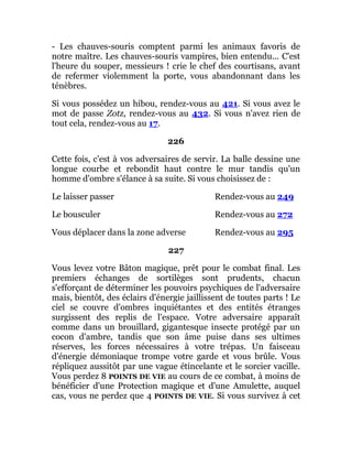 - Les chauves-souris comptent parmi les animaux favoris de
notre maître. Les chauves-souris vampires, bien entendu... C'est
l'heure du souper, messieurs ! crie le chef des courtisans, avant
de refermer violemment la porte, vous abandonnant dans les
ténèbres.
Si vous possédez un hibou, rendez-vous au 421. Si vous avez le
mot de passe Zotz, rendez-vous au 432. Si vous n'avez rien de
tout cela, rendez-vous au 17.
226
Cette fois, c'est à vos adversaires de servir. La balle dessine une
longue courbe et rebondit haut contre le mur tandis qu'un
homme d'ombre s'élance à sa suite. Si vous choisissez de :
Le laisser passer Rendez-vous au 249
Le bousculer Rendez-vous au 272
Vous déplacer dans la zone adverse Rendez-vous au 295
227
Vous levez votre Bâton magique, prêt pour le combat final. Les
premiers échanges de sortilèges sont prudents, chacun
s'efforçant de déterminer les pouvoirs psychiques de l'adversaire
mais, bientôt, des éclairs d'énergie jaillissent de toutes parts ! Le
ciel se couvre d'ombres inquiétantes et des entités étranges
surgissent des replis de l'espace. Votre adversaire apparaît
comme dans un brouillard, gigantesque insecte protégé par un
cocon d'ambre, tandis que son âme puise dans ses ultimes
réserves, les forces nécessaires à votre trépas. Un faisceau
d'énergie démoniaque trompe votre garde et vous brûle. Vous
répliquez aussitôt par une vague étincelante et le sorcier vacille.
Vous perdez 8 POINTS DE VIE au cours de ce combat, à moins de
bénéficier d'une Protection magique et d'une Amulette, auquel
cas, vous ne perdez que 4 POINTS DE VIE. Si vous survivez à cet
 