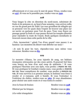 affrontement et si vous avez le mot de passe Vénus, rendez-vous
au 437. Si vous ne le possédez pas, rendez-vous au 342.
228
Vous longez la côte en direction du nord-ouest, subsistant de
fruits et de poissons et, au bout d'une semaine, vous arrivez enfin
en vue du grand port de Tahil. Les rues grouillent de réfugiés qui
se pressent vers les quais dans l'espoir de trouver une place sur
un navire en partance pour l'est du pays. Vous vous frayez un
passage parmi la foule et vous passez devant les temples désertés
pour rejoindre la route de l'ouest. Seuls quelques mendiants se
trouvent encore dans cette partie de la ville.
- Fuis, inconscient ! gémit l'un d'eux quand vous passez à sa
hauteur. Les monstres du désert vont déferler sur nous !
- Je suis là pour les tuer, répondez-vous sans même vous
retourner. Rendez-vous au 85.
229
Le monstre s'élance, les yeux injectés de sang, ses babines
écumantes retroussées sur des crocs acérés. Il pourrait fort bien
vous broyer un bras d'un seul coup de mâchoire ! Si vous
pratiquez l'Escrime avec une épée, vous perdez 1 POINT DE VIE.
Si vous pratiquez le Combat à mains nues, vous perdez 2 POINTS
DE VIE. Sans compétence de combat, vous perdez 3 POINTS DE
VIE. Si vous survivez à ce premier assaut, le molosse vous force à
reculer et s<-ramasse, prêt à bondir. Si vous l'entraîne/ A
l'extérieur du cloître, rendez-vous au 362. Si vous abandonnez
pour choisir une autre route et si vous tentez le couloir :
Avec la fosse de braises Rendez-vous au 338
Obstrué par les briques Rendez-vous au 361
A la voûte triangulaire Rendez-vous au 382
 