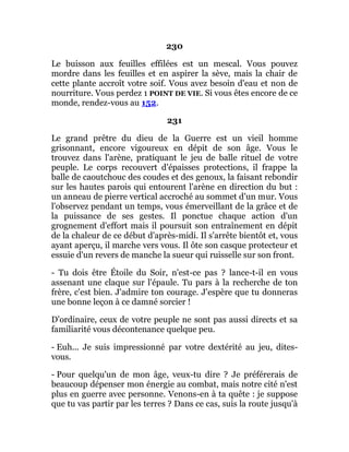 230
Le buisson aux feuilles effilées est un mescal. Vous pouvez
mordre dans les feuilles et en aspirer la sève, mais la chair de
cette plante accroît votre soif. Vous avez besoin d'eau et non de
nourriture. Vous perdez 1 POINT DE VIE. Si vous êtes encore de ce
monde, rendez-vous au 152.
231
Le grand prêtre du dieu de la Guerre est un vieil homme
grisonnant, encore vigoureux en dépit de son âge. Vous le
trouvez dans l'arène, pratiquant le jeu de balle rituel de votre
peuple. Le corps recouvert d'épaisses protections, il frappe la
balle de caoutchouc des coudes et des genoux, la faisant rebondir
sur les hautes parois qui entourent l'arène en direction du but :
un anneau de pierre vertical accroché au sommet d'un mur. Vous
l'observez pendant un temps, vous émerveillant de la grâce et de
la puissance de ses gestes. Il ponctue chaque action d'un
grognement d'effort mais il poursuit son entraînement en dépit
de la chaleur de ce début d'après-midi. Il s'arrête bientôt et, vous
ayant aperçu, il marche vers vous. Il ôte son casque protecteur et
essuie d'un revers de manche la sueur qui ruisselle sur son front.
- Tu dois être Étoile du Soir, n'est-ce pas ? lance-t-il en vous
assenant une claque sur l'épaule. Tu pars à la recherche de ton
frère, c'est bien. J'admire ton courage. J'espère que tu donneras
une bonne leçon à ce damné sorcier !
D'ordinaire, ceux de votre peuple ne sont pas aussi directs et sa
familiarité vous décontenance quelque peu.
- Euh... Je suis impressionné par votre dextérité au jeu, dites-
vous.
- Pour quelqu'un de mon âge, veux-tu dire ? Je préférerais de
beaucoup dépenser mon énergie au combat, mais notre cité n'est
plus en guerre avec personne. Venons-en à ta quête : je suppose
que tu vas partir par les terres ? Dans ce cas, suis la route jusqu'à
 