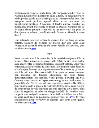 Yashuna puis coupe au sud à travers la campagne en direction de
Nachan. Le gibier est nombreux dans la forêt, tu peux me croire.
Mais, prends garde aux Stabaïs quand tu traverseras les bois. Ces
nymphes sont perfides, quand elles ne se montrent pas
franchement hostiles. A Nachan, il faudra encore franchir les
montagnes avant d'atteindre le désert de l'Ouest. N'oublie pas de
te munir d'une gourde : sans eau tu ne survivrais pas plus de
deux jours. A présent, que dirais-tu de faire une offrande à notre
dieu ?
Une offrande pourrait attirer la chance tout au long de votre
périple. Décidez du nombre de pièces d'or que vous allez
remettre et rayez la somme de votre Feuille d'Aventure, puis
rendez-vous au 301.
232
Vous vous élancez à la poursuite de la mystérieuse jeune fille de
lumière. Sans même se retourner, elle éclate de rire et se faufile
avec grâce entre de hautes fougères. Pressant l'allure, vous vous
enfoncez, à sa suite dans le sous-bois. Elle semble voler dans les
airs d'un pas dansant et, malgré tous vos efforts vous ne parvenez
pas à la rattraper. Dans votre hâte à la rejoindre, vous traversez
par mégarde un buisson d'épineux qui vous lacère
douloureusement les jambes. Vous perdez 1 POINT DE VIE.
Comme vous vous en extirpez avec une grimace de douleur, la
jeune fille s'arrête et vous adresse un curieux sourire. Bientôt, la
peur sourde cède la place à la curiosité. Cette chasse vous éloigne
de votre route et vous entraîne au plus profond de la forêt. Plus
vous le regardez et plus ce visage auréolé de lumière vous
rappelle une araignée au centre de sa toile scintillant au soleil...
Si vous continuez la poursuite, rendez-vous au 278. Si vous
abandonnez pour retrouver le chemin que vous avez quitté,
rendez-vous au 160.
 