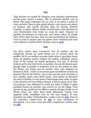 233
Tapi derrière un massif de fougères vous attendez patiemment
qu'une proie vienne à passer. Elle se présente bientôt sous la
forme d'un lapin trottinant nez au vent, à un mètre à peine de
votre cachette. Dans le plus grand silence, vous lancez une pierre
en hauteur afin qu'elle retombe dans les fourrés derrière
l'animal. Le lapin, effrayé, détale aussitôt dans votre direction et
vous l'interceptez d'un bond. Le coup du lapin s'impose en
pareille circonstance et avant peu, une bonne odeur de viande
rôtie s'élève dans les bois. Tout en vous pourléchant les babines,
vous en venez à penser que vos petites ruses urbaines sont tout
aussi efficaces en pleine forêt. Rendez-vous au 279.
234
Les deux jeunes gens s'avancent vers les prêtres qui les
conduisent devant un autel dressé sur le versant ouest du
gouffre. De là, un escalier en pente raide mène à une plate-forme
ornée de glyphes sacrés. Comme les prêtres s'affairent autour
d'eux et les parent de lourds pectoraux d'or pur, il devient
évident qu'ils vont être livrés en sacrifice. Ils ont été choisis pour
plonger dans le gouffre et emporter avec eux les prières au dieu
des Pluies, qui réside sous le monde. Vous vous éloignez en
fendant la foule : même si ces jeunes gens considèrent comme un
honneur d'avoir été choisis, vous n'avez aucune envie d'assister à
leur sacrifice après votre deuil récent. Vous partez en direction
du nord et bientôt, la voie pavée s'interrompt pour céder la place
à des chemins de terre battue menant à divers points de la côte.
Les paysans vous indiquent la route qui mène à Balak et après
quelques heures de marche, vous arrivez en vue du village. Vous
pressez le pas, guidé par les effluves marins chargés d'iode et, au
détour d'une rue, entre deux hauts bâtiments, l'océan vous
apparaît enfin, scintillant sous un ciel sans nuages. Si vous
possédez une lettre d'introduction, rendez-vous au 370. Dans le
cas contraire, rendez-vous au 391 si vous connaissez la
Navigation ; et si vous n'avez pas cette compétence, rendez-vous
au 158.
 