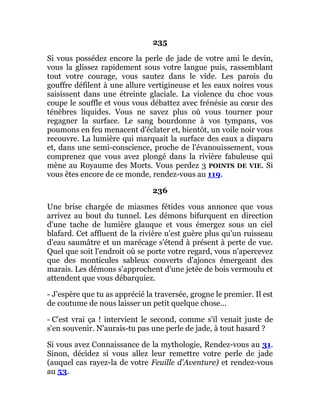 235
Si vous possédez encore la perle de jade de votre ami le devin,
vous la glissez rapidement sous votre langue puis, rassemblant
tout votre courage, vous sautez dans le vide. Les parois du
gouffre défilent à une allure vertigineuse et les eaux noires vous
saisissent dans une étreinte glaciale. La violence du choc vous
coupe le souffle et vous vous débattez avec frénésie au cœur des
ténèbres liquides. Vous ne savez plus où vous tourner pour
regagner la surface. Le sang bourdonne à vos tympans, vos
poumons en feu menacent d'éclater et, bientôt, un voile noir vous
recouvre. La lumière qui marquait la surface des eaux a disparu
et, dans une semi-conscience, proche de l'évanouissement, vous
comprenez que vous avez plongé dans la rivière fabuleuse qui
mène au Royaume des Morts. Vous perdez 3 POINTS DE VIE. Si
vous êtes encore de ce monde, rendez-vous au 119.
236
Une brise chargée de miasmes fétides vous annonce que vous
arrivez au bout du tunnel. Les démons bifurquent en direction
d'une tache de lumière glauque et vous émergez sous un ciel
blafard. Cet affluent de la rivière n'est guère plus qu'un ruisseau
d'eau saumâtre et un marécage s'étend à présent à perte de vue.
Quel que soit l'endroit où se porte votre regard, vous n'apercevez
que des monticules sableux couverts d'ajoncs émergeant des
marais. Les démons s'approchent d'une jetée de bois vermoulu et
attendent que vous débarquiez.
- J'espère que tu as apprécié la traversée, grogne le premier. Il est
de coutume de nous laisser un petit quelque chose...
- C'est vrai ça ! intervient le second, comme s'il venait juste de
s'en souvenir. N'aurais-tu pas une perle de jade, à tout hasard ?
Si vous avez Connaissance de la mythologie, Rendez-vous au 31.
Sinon, décidez si vous allez leur remettre votre perle de jade
(auquel cas rayez-la de votre Feuille d'Aventure) et rendez-vous
au 53.
 