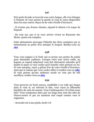 237
Si la perle de jade se trouvait sous votre langue, elle s'en échappe
à l'instant où vous prenez la parole et vous la voyez disparaître
dans les eaux noires. Rayez-la de votre Feuille d'Aventure.
- Il n'existe pas d'autre chemin, répond le démon à la toque de
léopard.
- En tout cas, pas si tu veux arriver vivant au Royaume des
Morts, ajoute son compère.
Cette plaisanterie provoque l'hilarité des deux compères qui se
trémoussent au point d'en attraper le hoquet. Rendez-vous au
261.
238
Vous vous joignez à la foule qui se presse aux portes du palais
pour demander audience. Lorsque votre tour arrive enfin, un
laquais au regard méprisant vous fait clairement entendre qu'il
faudra le payer si vous voulez qu'il remette votre présent au roi.
Si vous acceptez, rayez 3 pièces d'or de votre Feuille d'Aventure,
ainsi que le cadeau que vous voulez offrir et rendez-vous au 285.
Si vous pensez qu'une audience royale ne vaut pas de tels
sacrifices, rendez-vous au 262.
239
Vous percevez un bruit soyeux, semblable à un voile qui claque
dans le vent et, en relevant la tête, vous voyez la silhouette
familière du nain du marais. Vous l'embrasseriez s'il n'était aussi
laid ! Vous comprenez alors que ses longs bras sont des ailes de
chauve-souris et pas un manteau mal coupé comme vous le
supposiez.
- Accroche-toi à mes pieds, hurle-t-il.
 