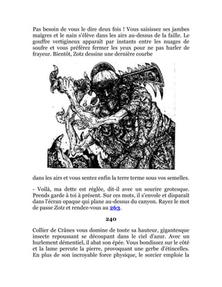 Pas besoin de vous le dire deux fois ! Vous saisissez ses jambes
maigres et le nain s'élève dans les airs au-dessus de la faille. Le
gouffre vertigineux apparaît par instants entre les nuages de
soufre et vous préférez fermer les yeux pour ne pas hurler de
frayeur. Bientôt, Zotz dessine une dernière courbe
dans les airs et vous sentez enfin la terre terme sous vos semelles.
- Voilà, ma dette est réglée, dit-il avec un sourire grotesque.
Prends garde à toi à présent. Sur ces mots, il s'envole et disparaît
dans l'écran opaque qui plane au-dessus du canyon. Rayez le mot
de passe Zotz et rendez-vous au 263.
240
Collier de Crânes vous domine de toute sa hauteur, gigantesque
insecte repoussant se découpant dans le ciel d'azur. Avec un
hurlement démentiel, il abat son épée. Vous bondissez sur le côté
et la lame percute la pierre, provoquant une gerbe d'étincelles.
En plus de son incroyable force physique, le sorcier emploie la
 