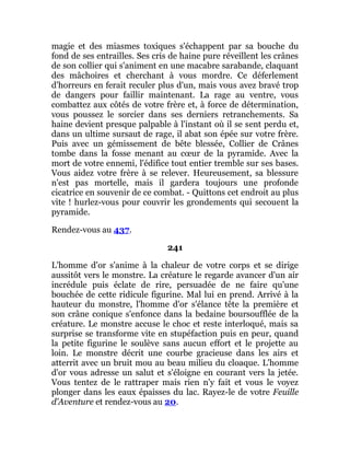 magie et des miasmes toxiques s'échappent par sa bouche du
fond de ses entrailles. Ses cris de haine pure réveillent les crânes
de son collier qui s'animent en une macabre sarabande, claquant
des mâchoires et cherchant à vous mordre. Ce déferlement
d'horreurs en ferait reculer plus d'un, mais vous avez bravé trop
de dangers pour faillir maintenant. La rage au ventre, vous
combattez aux côtés de votre frère et, à force de détermination,
vous poussez le sorcier dans ses derniers retranchements. Sa
haine devient presque palpable à l'instant où il se sent perdu et,
dans un ultime sursaut de rage, il abat son épée sur votre frère.
Puis avec un gémissement de bête blessée, Collier de Crânes
tombe dans la fosse menant au cœur de la pyramide. Avec la
mort de votre ennemi, l'édifice tout entier tremble sur ses bases.
Vous aidez votre frère à se relever. Heureusement, sa blessure
n'est pas mortelle, mais il gardera toujours une profonde
cicatrice en souvenir de ce combat. - Quittons cet endroit au plus
vite ! hurlez-vous pour couvrir les grondements qui secouent la
pyramide.
Rendez-vous au 437.
241
L'homme d'or s'anime à la chaleur de votre corps et se dirige
aussitôt vers le monstre. La créature le regarde avancer d'un air
incrédule puis éclate de rire, persuadée de ne faire qu'une
bouchée de cette ridicule figurine. Mal lui en prend. Arrivé à la
hauteur du monstre, l'homme d'or s'élance tête la première et
son crâne conique s'enfonce dans la bedaine boursoufflée de la
créature. Le monstre accuse le choc et reste interloqué, mais sa
surprise se transforme vite en stupéfaction puis en peur, quand
la petite figurine le soulève sans aucun effort et le projette au
loin. Le monstre décrit une courbe gracieuse dans les airs et
atterrit avec un bruit mou au beau milieu du cloaque. L'homme
d'or vous adresse un salut et s'éloigne en courant vers la jetée.
Vous tentez de le rattraper mais rien n'y fait et vous le voyez
plonger dans les eaux épaisses du lac. Rayez-le de votre Feuille
d'Aventure et rendez-vous au 20.
 