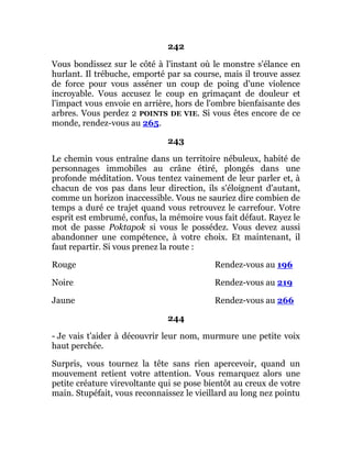 242
Vous bondissez sur le côté à l'instant où le monstre s'élance en
hurlant. Il trébuche, emporté par sa course, mais il trouve assez
de force pour vous asséner un coup de poing d'une violence
incroyable. Vous accusez le coup en grimaçant de douleur et
l'impact vous envoie en arrière, hors de l'ombre bienfaisante des
arbres. Vous perdez 2 POINTS DE VIE. Si vous êtes encore de ce
monde, rendez-vous au 265.
243
Le chemin vous entraîne dans un territoire nébuleux, habité de
personnages immobiles au crâne étiré, plongés dans une
profonde méditation. Vous tentez vainement de leur parler et, à
chacun de vos pas dans leur direction, ils s'éloignent d'autant,
comme un horizon inaccessible. Vous ne sauriez dire combien de
temps a duré ce trajet quand vous retrouvez le carrefour. Votre
esprit est embrumé, confus, la mémoire vous fait défaut. Rayez le
mot de passe Poktapok si vous le possédez. Vous devez aussi
abandonner une compétence, à votre choix. Et maintenant, il
faut repartir. Si vous prenez la route :
Rouge Rendez-vous au 196
Noire Rendez-vous au 219
Jaune Rendez-vous au 266
244
- Je vais t'aider à découvrir leur nom, murmure une petite voix
haut perchée.
Surpris, vous tournez la tête sans rien apercevoir, quand un
mouvement retient votre attention. Vous remarquez alors une
petite créature virevoltante qui se pose bientôt au creux de votre
main. Stupéfait, vous reconnaissez le vieillard au long nez pointu
 