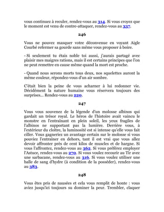 vous continuez à reculer, rendez-vous au 314. Si vous croyez que
le moment est venu de contre-attaquer, rendez-vous au 337.
246
Vous ne pouvez masquer votre déconvenue en voyant Aigle
Courbé refermer sa gourde sans même vous proposer à boire.
- Si seulement tu étais noble toi aussi, j'aurais partagé avec
plaisir mes maigres rations, mais il est certains principes que l'on
ne peut remettre en cause même quand la mort est proche.
- Quand nous serons morts tous deux, nos squelettes auront la
même couleur, répondez-vous d'un air sombre.
C'était bien la peine de vous acharner à lui redonner vie.
Décidément la nature humaine vous réservera toujours des
surprises... Rendez-vous au 220.
247
Vous vous souvenez de la légende d'un molosse albinos qui
gardait un trésor royal. Le héros de l'histoire avait vaincu le
monstre en l'entraînant en plein soleil, les yeux fragiles de
l'albinos ne supportant pas la lumière. Derrière vous, à
l'extérieur du cloître, la luminosité est si intense qu'elle vous fait
ciller. Vous gagneriez un avantage certain sur le molosse si vous
pouviez l'entraîner en dehors, tant il est vrai que vous allez
devoir affronter près de cent kilos de muscles et de hargne. Si
vous l'affrontez, rendez-vous au 362. Si vous préférez employer
l'Astuce, rendez-vous au 270. Si vous voulez recourir au Tir avec
une sarbacane, rendez-vous au 316. Si vous voulez utiliser une
balle de sang d'hydre (à condition de la posséder), rendez-vous
au 383.
248
Vous êtes pris de nausées et cela vous remplit de honte : vous
aviez jusqu'ici toujours su dominer la peur. Trembler, claquer
 
