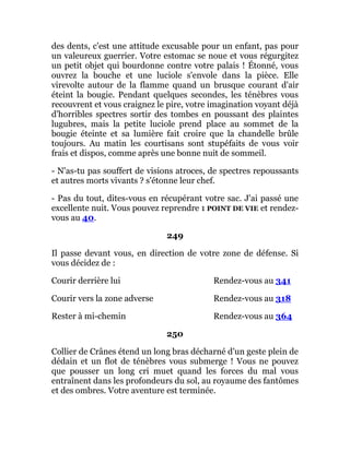 des dents, c'est une attitude excusable pour un enfant, pas pour
un valeureux guerrier. Votre estomac se noue et vous régurgitez
un petit objet qui bourdonne contre votre palais ! Étonné, vous
ouvrez la bouche et une luciole s'envole dans la pièce. Elle
virevolte autour de la flamme quand un brusque courant d'air
éteint la bougie. Pendant quelques secondes, les ténèbres vous
recouvrent et vous craignez le pire, votre imagination voyant déjà
d'horribles spectres sortir des tombes en poussant des plaintes
lugubres, mais la petite luciole prend place au sommet de la
bougie éteinte et sa lumière fait croire que la chandelle brûle
toujours. Au matin les courtisans sont stupéfaits de vous voir
frais et dispos, comme après une bonne nuit de sommeil.
- N'as-tu pas souffert de visions atroces, de spectres repoussants
et autres morts vivants ? s'étonne leur chef.
- Pas du tout, dites-vous en récupérant votre sac. J'ai passé une
excellente nuit. Vous pouvez reprendre 1 POINT DE VIE et rendez-
vous au 40.
249
Il passe devant vous, en direction de votre zone de défense. Si
vous décidez de :
Courir derrière lui Rendez-vous au 341
Courir vers la zone adverse Rendez-vous au 318
Rester à mi-chemin Rendez-vous au 364
250
Collier de Crânes étend un long bras décharné d'un geste plein de
dédain et un flot de ténèbres vous submerge ! Vous ne pouvez
que pousser un long cri muet quand les forces du mal vous
entraînent dans les profondeurs du sol, au royaume des fantômes
et des ombres. Votre aventure est terminée.
 