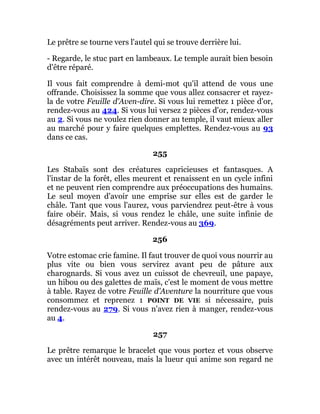 Le prêtre se tourne vers l'autel qui se trouve derrière lui.
- Regarde, le stuc part en lambeaux. Le temple aurait bien besoin
d'être réparé.
Il vous fait comprendre à demi-mot qu'il attend de vous une
offrande. Choisissez la somme que vous allez consacrer et rayez-
la de votre Feuille d'Aven-dire. Si vous lui remettez 1 pièce d'or,
rendez-vous au 424. Si vous lui versez 2 pièces d'or, rendez-vous
au 2. Si vous ne voulez rien donner au temple, il vaut mieux aller
au marché pour y faire quelques emplettes. Rendez-vous au 93
dans ce cas.
255
Les Stabaïs sont des créatures capricieuses et fantasques. A
l'instar de la forêt, elles meurent et renaissent en un cycle infini
et ne peuvent rien comprendre aux préoccupations des humains.
Le seul moyen d'avoir une emprise sur elles est de garder le
châle. Tant que vous l'aurez, vous parviendrez peut-être à vous
faire obéir. Mais, si vous rendez le châle, une suite infinie de
désagréments peut arriver. Rendez-vous au 369.
256
Votre estomac crie famine. Il faut trouver de quoi vous nourrir au
plus vite ou bien vous servirez avant peu de pâture aux
charognards. Si vous avez un cuissot de chevreuil, une papaye,
un hibou ou des galettes de maïs, c'est le moment de vous mettre
à table. Rayez de votre Feuille d'Aventure la nourriture que vous
consommez et reprenez 1 POINT DE VIE si nécessaire, puis
rendez-vous au 279. Si vous n'avez rien à manger, rendez-vous
au 4.
257
Le prêtre remarque le bracelet que vous portez et vous observe
avec un intérêt nouveau, mais la lueur qui anime son regard ne
 