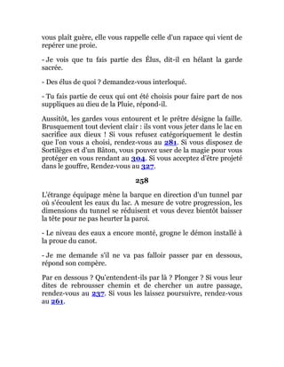 vous plaît guère, elle vous rappelle celle d'un rapace qui vient de
repérer une proie.
- Je vois que tu fais partie des Élus, dit-il en hélant la garde
sacrée.
- Des élus de quoi ? demandez-vous interloqué.
- Tu fais partie de ceux qui ont été choisis pour faire part de nos
suppliques au dieu de la Pluie, répond-il.
Aussitôt, les gardes vous entourent et le prêtre désigne la faille.
Brusquement tout devient clair : ils vont vous jeter dans le lac en
sacrifice aux dieux ! Si vous refusez catégoriquement le destin
que l'on vous a choisi, rendez-vous au 281. Si vous disposez de
Sortilèges et d'un Bâton, vous pouvez user de la magie pour vous
protéger en vous rendant au 304. Si vous acceptez d'être projeté
dans le gouffre, Rendez-vous au 327.
258
L'étrange équipage mène la barque en direction d'un tunnel par
où s'écoulent les eaux du lac. A mesure de votre progression, les
dimensions du tunnel se réduisent et vous devez bientôt baisser
la tête pour ne pas heurter la paroi.
- Le niveau des eaux a encore monté, grogne le démon installé à
la proue du canot.
- Je me demande s'il ne va pas falloir passer par en dessous,
répond son compère.
Par en dessous ? Qu'entendent-ils par là ? Plonger ? Si vous leur
dites de rebrousser chemin et de chercher un autre passage,
rendez-vous au 237. Si vous les laissez poursuivre, rendez-vous
au 261.
 