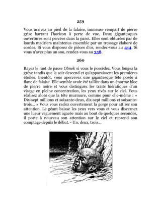 259
Vous arrivez au pied de la falaise, immense rempart de pierre
grise barrant l'horizon à perte de vue. Deux gigantesques
ouvertures sont percées dans la paroi. Elles sont obturées par de
lourds madriers maintenus ensemble par un tressage élaboré de
cordes. Si vous disposez de pièces d'or, rendez-vous au 414. Si
vous n'avez plus un sou, rendez-vous au 358.
260
Rayez le mot de passe Olmek si vous le possédez. Vous longez la
grève tandis que le soir descend et qu'apparaissent les premières
étoiles. Bientôt, vous apercevez une gigantesque tête posée à
flanc de falaise. Elle semble avoir été taillée dans un énorme bloc
de pierre noire et vous distinguez les traits hiératiques d'un
visage en pleine concentration, les yeux rivés sur le ciel. Vous
réalisez alors que la tête murmure, comme pour elle-même : «
Dix-sept millions et soixante-deux, dix-sept millions et soixante-
trois... » Vous vous raclez ouvertement la gorge pour attirer son
attention. Le géant baisse les yeux vers vous et vous discernez
une lueur vaguement agacée mais au bout de quelques secondes,
il porte à nouveau son attention sur le ciel et reprend son
comptage depuis le début. - Un, deux, trois...
 