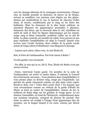 vers les champs labourés de la campagne environnante. Chaque
clan ou famille possède sa demeure, de pierre ou de brique,
suivant sa condition. Les maisons sont érigées sur des plates-
formes qui surplombent la rue, la hauteur de chacune d'elles
étant, là encore, conditionnée par le rang ou les titres des
habitants. Mais les demeures de la plus haute noblesse ne
sauraient dépasser les gigantesques pyramides à plateaux,
demeures des dieux, qui se dressent dans le ciel, scintillant au
soleil de midi et dont les figures démoniaques qui les ornent,
rouge sang et blanc immaculé, semblent veiller sur la cité de
Koba. La place centrale est inondée de soleil. Vous pressez le pas
pour rejoindre l'amphithéâtre où siège le Conseil. Quand vous
arrivez sous l'arche d'entrée, deux soldats de la garde royale
armés de longs sabres d'obsidienne vous bloquent le passage.
- Laissez-moi entrer, dites-vous. Je suis Étoile du
Soir, le frère de l'ambassadeur. Est-il de retour à Koba ?
Un des gardes vous reconnaît.
- En effet, je sais qui tu es, dit-il. Non, Étoile du Matin n'est pas
encore revenu.
- Entre, intervient l'autre garde. Un membre de la suite de
l'ambassadeur est arrivé ce matin même. Il informe le Conseil
des événements survenus... Vous pénétrez dans l'amphithéâtre et
vous prenez place au dernier rang, rongé par l'inquiétude. Les
paroles du garde résonnent comme un glas dans votre esprit.
Serait-ce donc vrai ? Votre frère serait mort ? Un homme que
vous reconnaissez comme un vétéran de la garde d'Étoile du
Matin se tient au centre de l'amphithéâtre. Autour de lui, la
noblesse de Koba siège sur les gradins, le visage grave. Le roi
domine l'assemblée, au fond de l'hémicycle, resplendissant dans
son manteau turquoise, composé de plumes de quetzal. Son
trône en pierre est sculpté à l'image d'une gigantesque face de
monstre, sur la langue duquel il est assis, comme par décret
divin.
 
