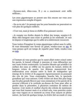 - Excusez-moi, dites-vous. Il y en a exactement cent mille
millions...
Les yeux gigantesques se posent une fois encore sur vous avec
une expression remplie d'espoir.
- En es-tu sûr ? Je pensais que les yeux humains ne pouvaient en
voir plus de quelques milliers.
- C'est vrai, mais je tiens ce chiffre d'un puissant sorcier.
- Je compte ces étoiles depuis le début des temps, soupire-t-il.
Mais elles bougent sans cesse et parfois je les confonds. Je suis
ici depuis si longtemps que le sable m'a entièrement recouvert.
Vous tentez d'imaginer le corps gigantesque enfoui sous le sable.
Si vous demandez une faveur au géant, rendez-vous au 23. Si
vous pensez qu'il est temps de repartir pour Tahil, rendez-vous
au 113.
261
A l'instant où vous pensiez que le canot allait rester coincé entre
les parois, le tunnel s'élargit à nouveau et vous débouchez sur
une vaste rivière souterraine. La lumière bleutée qui scintille à la
surface des eaux se reflète sur les parois du tunnel, striées de
longues veines de quartz. Les démons manœuvrent leur
embarcation avec aisance entre la forêt de stalagmites qui
émerge de la rivière et ils pagayent vigoureusement en poussant
des cris de joie. Vous contemplez, bouche bée, le spectacle
grandiose qui vous entoure. Cette rivière est deux fois plus large
que les plus grands fleuves que vous connaissez et les parois de la
caverne s'élèvent à la verticale au-dessus de l'eau pour aller se
perdre dans la pénombre, à plusieurs centaines de mètres de
hauteur. L'air moite et confiné charrie des relents de moisissure
qui vous font tousser mais si ce n'était cela, vous pourriez croire
que vous voguez en ce moment au creux d'un canyon en pleine
nature. Au bout de quelque temps, la rivière fait un coude et vous
 
