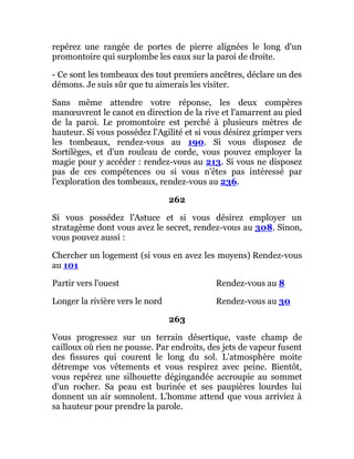 repérez une rangée de portes de pierre alignées le long d'un
promontoire qui surplombe les eaux sur la paroi de droite.
- Ce sont les tombeaux des tout premiers ancêtres, déclare un des
démons. Je suis sûr que tu aimerais les visiter.
Sans même attendre votre réponse, les deux compères
manœuvrent le canot en direction de la rive et l'amarrent au pied
de la paroi. Le promontoire est perché à plusieurs mètres de
hauteur. Si vous possédez l'Agilité et si vous désirez grimper vers
les tombeaux, rendez-vous au 190. Si vous disposez de
Sortilèges, et d'un rouleau de corde, vous pouvez employer la
magie pour y accéder : rendez-vous au 213. Si vous ne disposez
pas de ces compétences ou si vous n'êtes pas intéressé par
l'exploration des tombeaux, rendez-vous au 236.
262
Si vous possédez l'Astuce et si vous désirez employer un
stratagème dont vous avez le secret, rendez-vous au 308. Sinon,
vous pouvez aussi :
Chercher un logement (si vous en avez les moyens) Rendez-vous
au 101
Partir vers l'ouest Rendez-vous au 8
Longer la rivière vers le nord Rendez-vous au 30
263
Vous progressez sur un terrain désertique, vaste champ de
cailloux où rien ne pousse. Par endroits, des jets de vapeur fusent
des fissures qui courent le long du sol. L'atmosphère moite
détrempe vos vêtements et vous respirez avec peine. Bientôt,
vous repérez une silhouette dégingandée accroupie au sommet
d'un rocher. Sa peau est burinée et ses paupières lourdes lui
donnent un air somnolent. L'homme attend que vous arriviez à
sa hauteur pour prendre la parole.
 