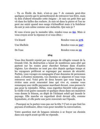 - Tu es Étoile du Soir, n'est-ce pas ? Je connais peut-être
quelques secrets qui te permettraient de retrouver ton frère, mais
tu dois d'abord résoudre cette énigme : Je suis un petit être qui
vit dans les failles des rochers. Je suis né dans la pierre et l'on ne
peut me saisir quand mes sangs s'échauffent mais à la fraîcheur
du soir je suis calme comme une stalactite. Qui suis-je ?
Si vous n'avez pas la moindre idée, rendez-vous au 60. Mais si
vous croyez avoir la réponse et si vous dites :
Un lézard Rendez-vous au 376
Une libellule Rendez-vous au 397
De l'eau Rendez-vous au 10
264
Vous êtes bientôt rejoint par un groupe de réfugiés venant de la
Grande Cité. Sa destruction a laissé de nombreux sans-abri qui
partent sur les routes pour chercher fortune dans d'autres
régions. Les chemins ne sont pas sûrs depuis quelque temps et
les voyageurs préfèrent se regrouper par mesure de sécurité.
Parfois, vous voyagez en compagnie d'une douzaine de personnes
mais, à d'autres moments, vos chemins se séparent et vous vous
retrouvez seul. Voici près de deux heures que vous longez la
rivière sans avoir rencontré âme qui vive et, comme vous
remarquez une vieille paysanne marchant devant, vous pressez le
pas pour la rejoindre. Hélas, vous regrettez bientôt votre geste :
la vieille n'est guère causante et quelque chose dans ses manières
vous donne le frisson, en dépit de l'éclatant soleil qui inonde le
paysage. Elle marche en regardant droit devant elle, comme
hypnotisée, et elle porte une jarre renversée sur l'épaule.
- Pourquoi ne la portez-vous pas sur la tête ? C'est ce que font les
paysans d'ordinaire, dites-vous pour meubler la conversation.
Votre question met de longues minutes à se frayer un chemin
dans son esprit avant qu'elle ne réponde.
 