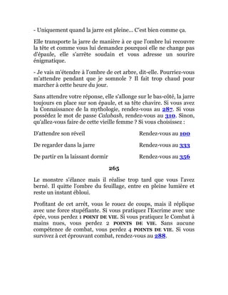 - Uniquement quand la jarre est pleine... C'est bien comme ça.
Elle transporte la jarre de manière à ce que l'ombre lui recouvre
la tête et comme vous lui demandez pourquoi elle ne change pas
d'épaule, elle s'arrête soudain et vous adresse un sourire
énigmatique.
- Je vais m'étendre à l'ombre de cet arbre, dit-elle. Pourriez-vous
m'attendre pendant que je somnole ? Il fait trop chaud pour
marcher à cette heure du jour.
Sans attendre votre réponse, elle s'allonge sur le bas-côté, la jarre
toujours en place sur son épaule, et sa tête chavire. Si vous avez
la Connaissance de la mythologie, rendez-vous au 287. Si vous
possédez le mot de passe Calabash, rendez-vous au 310. Sinon,
qu'allez-vous faire de cette vieille femme ? Si vous choisissez :
D'attendre son réveil Rendez-vous au 100
De regarder dans la jarre Rendez-vous au 333
De partir en la laissant dormir Rendez-vous au 356
265
Le monstre s'élance mais il réalise trop tard que vous l'avez
berné. Il quitte l'ombre du feuillage, entre en pleine lumière et
reste un instant ébloui.
Profitant de cet arrêt, vous le rouez de coups, mais il réplique
avec une force stupéfiante. Si vous pratiquez l'Escrime avec une
épée, vous perdez 1 POINT DE VIE. Si vous pratiquez le Combat à
mains nues, vous perdez 2 POINTS DE VIE. Sans aucune
compétence de combat, vous perdez 4 POINTS DE VIE. Si vous
survivez à cet éprouvant combat, rendez-vous au 288.
 