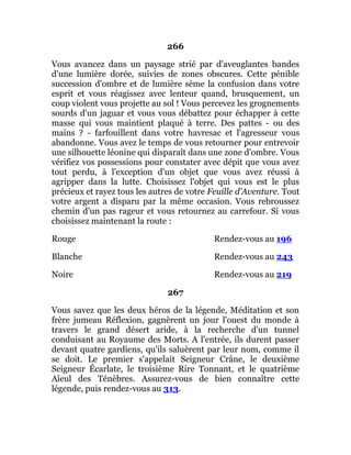 266
Vous avancez dans un paysage strié par d'aveuglantes bandes
d'une lumière dorée, suivies de zones obscures. Cette pénible
succession d'ombre et de lumière sème la confusion dans votre
esprit et vous réagissez avec lenteur quand, brusquement, un
coup violent vous projette au sol ! Vous percevez les grognements
sourds d'un jaguar et vous vous débattez pour échapper à cette
masse qui vous maintient plaqué à terre. Des pattes - ou des
mains ? - farfouillent dans votre havresac et l'agresseur vous
abandonne. Vous avez le temps de vous retourner pour entrevoir
une silhouette léonine qui disparaît dans une zone d'ombre. Vous
vérifiez vos possessions pour constater avec dépit que vous avez
tout perdu, à l'exception d'un objet que vous avez réussi à
agripper dans la lutte. Choisissez l'objet qui vous est le plus
précieux et rayez tous les autres de votre Feuille d'Aventure. Tout
votre argent a disparu par la même occasion. Vous rebroussez
chemin d'un pas rageur et vous retournez au carrefour. Si vous
choisissez maintenant la route :
Rouge Rendez-vous au 196
Blanche Rendez-vous au 243
Noire Rendez-vous au 219
267
Vous savez que les deux héros de la légende, Méditation et son
frère jumeau Réflexion, gagnèrent un jour l'ouest du monde à
travers le grand désert aride, à la recherche d'un tunnel
conduisant au Royaume des Morts. A l'entrée, ils durent passer
devant quatre gardiens, qu'ils saluèrent par leur nom, comme il
se doit. Le premier s'appelait Seigneur Crâne, le deuxième
Seigneur Écarlate, le troisième Rire Tonnant, et le quatrième
Aïeul des Ténèbres. Assurez-vous de bien connaître cette
légende, puis rendez-vous au 313.
 