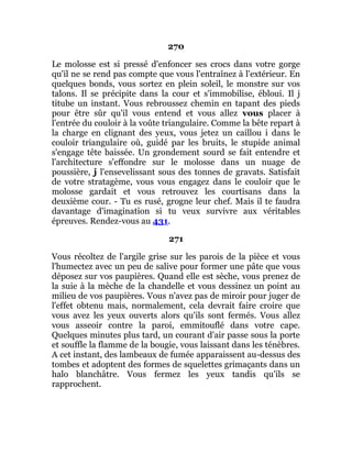 270
Le molosse est si pressé d'enfoncer ses crocs dans votre gorge
qu'il ne se rend pas compte que vous l'entraînez à l'extérieur. En
quelques bonds, vous sortez en plein soleil, le monstre sur vos
talons. Il se précipite dans la cour et s'immobilise, ébloui. Il j
titube un instant. Vous rebroussez chemin en tapant des pieds
pour être sûr qu'il vous entend et vous allez vous placer à
l'entrée du couloir à la voûte triangulaire. Comme la bête repart à
la charge en clignant des yeux, vous jetez un caillou i dans le
couloir triangulaire où, guidé par les bruits, le stupide animal
s'engage tête baissée. Un grondement sourd se fait entendre et
l'architecture s'effondre sur le molosse dans un nuage de
poussière, j l'ensevelissant sous des tonnes de gravats. Satisfait
de votre stratagème, vous vous engagez dans le couloir que le
molosse gardait et vous retrouvez les courtisans dans la
deuxième cour. - Tu es rusé, grogne leur chef. Mais il te faudra
davantage d'imagination si tu veux survivre aux véritables
épreuves. Rendez-vous au 431.
271
Vous récoltez de l'argile grise sur les parois de la pièce et vous
l'humectez avec un peu de salive pour former une pâte que vous
déposez sur vos paupières. Quand elle est sèche, vous prenez de
la suie à la mèche de la chandelle et vous dessinez un point au
milieu de vos paupières. Vous n'avez pas de miroir pour juger de
l'effet obtenu mais, normalement, cela devrait faire croire que
vous avez les yeux ouverts alors qu'ils sont fermés. Vous allez
vous asseoir contre la paroi, emmitouflé dans votre cape.
Quelques minutes plus tard, un courant d'air passe sous la porte
et souffle la flamme de la bougie, vous laissant dans les ténèbres.
A cet instant, des lambeaux de fumée apparaissent au-dessus des
tombes et adoptent des formes de squelettes grimaçants dans un
halo blanchâtre. Vous fermez les yeux tandis qu'ils se
rapprochent.
 