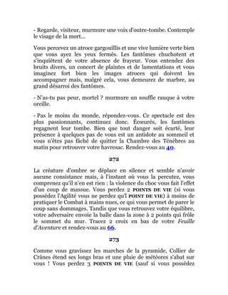 - Regarde, visiteur, murmure une voix d'outre-tombe. Contemple
le visage de la mort...
Vous percevez un atroce gargouillis et une vive lumière verte bien
que vous ayez les yeux fermés. Les fantômes chuchotent et
s'inquiètent de votre absence de frayeur. Vous entendez des
bruits divers, un concert de plaintes et de lamentations et vous
imaginez fort bien les images atroces qui doivent les
accompagner mais, malgré cela, vous demeurez de marbre, au
grand désarroi des fantômes.
- N'as-tu pas peur, mortel ? murmure un souffle rauque à votre
oreille.
- Pas le moins du monde, répondez-vous. Ce spectacle est des
plus passionnants, continuez donc. Écœurés, les fantômes
regagnent leur tombe. Bien que tout danger soit écarté, leur
présence à quelques pas de vous est un antidote au sommeil et
vous n'êtes pas fâché de quitter la Chambre des Ténèbres au
matin pour retrouver votre havresac. Rendez-vous au 40.
272
La créature d'ombre se déplace en silence et semble n'avoir
aucune consistance mais, à l'instant où vous la percutez, vous
comprenez qu'il n'en est rien : la violence du choc vous fait l'effet
d'un coup de massue. Vous perdez 2 POINTS DE VIE (si vous
possédez l'Agilité vous ne perdez qu'l POINT DE VIE) à moins de
pratiquer le Combat à mains nues, ce qui vous permet de parer le
coup sans dommages. Tandis que vous retrouvez votre équilibre,
votre adversaire envoie la balle dans la zone à 2 points qui frôle
le sommet du mur. Tracez 2 croix en bas de votre Feuille
d'Aventure et rendez-vous au 66.
273
Comme vous gravissez les marches de la pyramide, Collier de
Crânes étend ses longs bras et une pluie de météores s'abat sur
vous ! Vous perdez 3 POINTS DE VIE (sauf si vous possédez
 