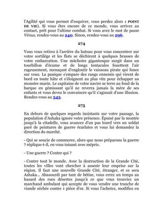 l'Agilité qui vous permet d'esquiver, vous perdez alors 1 POINT
DE VIE). Si vous êtes encore de ce monde, vous arrivez au
contact, prêt pour l'ultime combat. Si vous avez le mot de passe
Vénus, rendez-vous au 240. Sinon, rendez-vous au 296.
274
Vous vous retirez à l'arrière du bateau pour vous concentrer sur
votre sortilège et les flots se déchirent à quelques brasses de
votre embarcation. Une mâchoire gigantesque surgit dans un
tourbillon d'écume et de longs tentacules fouettent l'air
rageusement, menaçant d'engloutir le vaisseau pirate qui fonce
sur vous. La panique s'empare des rangs ennemis qui virent de
bord en toute hâte et s'éloignent au plus vite pour échapper au
monstre marin. Le capitaine de votre navire se terre au fond de la
barque en gémissant qu'il ne reverra jamais la mère de ses
enfants et vous devez le convaincre qu'il s'agissait d'une illusion.
Rendez-vous au 343.
275
En dehors de quelques regards insistants sur votre passage, la
population d'Ashaka ignore votre présence. Épuisé par la montée
jusqu'à la citadelle, vous avancez d'un pas lourd vers un soldat
paré de peintures de guerre écarlates et vous lui demandez la
direction du marché.
- Qui se soucie de commerce, alors que nous préparons la guerre
? réplique-t-il, en vous toisant avec mépris.
- Une guerre ? Contre qui ?
- Contre tout le monde. Avec la destruction de la Grande Cité,
toutes les villes vont chercher à asseoir leur emprise sur la
région. Il faut une nouvelle Grande Cité, étranger, et ce sera
Ashaka... Abasourdi par tant de bêtise, vous errez un temps au
hasard des rues désertes jusqu'à ce que vous trouviez un
marchand ambulant qui accepte de vous vendre une tranche de
viande séchée contre 1 pièce d'or. Si vous l'achetez, modifiez en
 