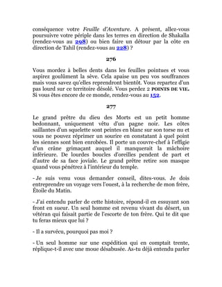conséquence votre Feuille d'Aventure. A présent, allez-vous
poursuivre votre périple dans les terres en direction de Shakalla
(rendez-vous au 298) ou bien faire un détour par la côte en
direction de Tahil (rendez-vous au 228) ?
276
Vous mordez à belles dents dans les feuilles pointues et vous
aspirez goulûment la sève. Cela apaise un peu vos souffrances
mais vous savez qu'elles reprendront bientôt. Vous repartez d'un
pas lourd sur ce territoire désolé. Vous perdez 2 POINTS DE VIE.
Si vous êtes encore de ce monde, rendez-vous au 152.
277
Le grand prêtre du dieu des Morts est un petit homme
bedonnant, uniquement vêtu d'un pagne noir. Les côtes
saillantes d'un squelette sont peintes en blanc sur son torse nu et
vous ne pouvez réprimer un sourire en constatant à quel point
les siennes sont bien enrobées. Il porte un couvre-chef à l'effigie
d'un crâne grimaçant auquel il manquerait la mâchoire
inférieure. De lourdes boucles d'oreilles pendent de part et
d'autre de sa face joviale. Le grand prêtre retire son masque
quand vous pénétrez à l'intérieur du temple.
- Je suis venu vous demander conseil, dites-vous. Je dois
entreprendre un voyage vers l'ouest, à la recherche de mon frère,
Étoile du Matin.
- J'ai entendu parler de cette histoire, répond-il en essuyant son
front en sueur. Un seul homme est revenu vivant du désert, un
vétéran qui faisait partie de l'escorte de ton frère. Qui te dit que
tu feras mieux que lui ?
- Il a survécu, pourquoi pas moi ?
- Un seul homme sur une expédition qui en comptait trente,
réplique-t-il avec une moue désabusée. As-tu déjà entendu parler
 