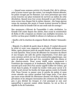 - ... Quand nous sommes arrivés à la Grande Cité, dit le vétéran,
nous n'avons trouvé que des ruines. Les temples étaient détruits,
les palais ravagés par les flammes. Les rares personnes que nous
avons trouvées sur place tentaient de survivre au milieu de cette
désolation. Quand nous leur avons demandé ce qui s'était passé,
nous avons reçu chaque fois la même réponse : des loups-garous
venus du royaume des morts à l'ouest avaient traversé le désert
et détruit toute la Grande Cité en une seule nuit de carnage !
Des murmures s'élèvent de l'assemblée à cette révélation. La
Grande Cité existe depuis des siècles, bien avant la construction
de Koba et elle a toujours su résister aux multiples invasions. Le
roi lève un bras pour rétablir le silence et s'adresse au vétéran.
- Quelle a été la réaction du seigneur Étoile du Matin ? demande-
t-il.
- Majesté, il a décidé de partir dans le désert. Il voulait découvrir
la vérité et venir vous rapporter ce qui s'était réellement passé.
Hélas, après plusieurs jours de marche forcée, nos réserves d'eau
se sont épuisées. Nous avons dû affronter les monstres du désert
et nos troupes ont subi des pertes importantes. C'est alors que
nous sommes arrivés en vue d'une construction gigantesque, une
sorte de palais, sans âme qui vive, exception faite des chiens et
des chauves-souris. Nous avons établi notre campement à
l'extérieur des remparts et, le lendemain, Étoile du Matin nous a
raconté qu'il avait rêvé d'un sorcier appelé Collier de Crânes, qui
vivait dans le palais. Il voulait lui rendre visite pour savoir si le
sorcier avait envoyé les hordes de loups-garous contre la Grande
Cité. Nous l'avons vu passer sous le porche du palais et nous
avons attendu son retour pendant huit longs jours. C'est alors
que nous avons décidé de rebrousser chemin vers Koba, mais les
privations et les attaques incessantes des créatures du désert ont
peu à peu décimé les troupes et c'est pourquoi je suis seul
aujourd'hui à pouvoir conter cfette histoire. Le roi se lève et
signifie la fin de l'entretien.
 