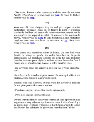 d'Aventure. Si vous voulez conserver le châle, notez-le sur votre
Feuille d'Aventure et rendez-vous au 302. Si vous le lâchez,
rendez-vous au 324.
279
Vous avez dû vous éloigner trop au sud par rapport à votre
destination originale. Mais où se trouve le nord ? L'épaisse
couche de feuillage qui masque la lumière ne vous permet pas de
vous repérer par rapport au soleil. Si vous avez des notions de
Survie, rendez-vous au 303. Si vous bénéficiez d'une Protection
magique avec une Amulette, rendez-vous au 75. Sans cela,
rendez-vous au 326.
280
Vous partez aux premières lueurs de l'aube. Un vent frais vous
fouette le visage et gonfle les voiles blanches de la petite
embarcation. Le marchand appelle ses deux fils qui grimpent
dans les haubans pour régler la voilure et vous fendez les flots à
bonne allure, abandonnant la côte, le soleil derrière vous.
- Ne devrions-nous pas garder la côte en vue ? vous inquiétez-
vous.
- Inutile, crie le marchand pour couvrir le vent qui siffle à vos
oreilles. Je me repère à la course du soleil.
Pendant que vous discutez, le plus jeune fils tire sur la manche
de son père pour attirer son attention.
- Plus tard, garçon, tu vois bien que je suis occupé.
- Père, c'est urgent, intervient l'aîné.
Devant leur insistance, vous vous tournez et vous apercevez avec
angoisse un long vaisseau qui fonce sur vous à vive allure. Il y a
au moins une trentaine d'hommes à bord, tous armés de lances
et arborant des peintures de guerre qui leur donnent l'air de
 