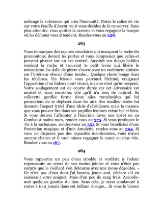 mélangé la substance qui créa l'humanité. Notez le calice de vie
sur votre Feuille d'Aventure si vous décidez de le conserver. Sans
plus attendre, vous quittez la caverne et vous regagnez la barque
où les démons vous attendent. Rendez-vous au 258.
283
Vous remarquez des rayures circulaires qui marquent la roche du
promontoire devant les portes et vous comprenez que celles-ci
peuvent pivoter sur un axe central. Aussitôt vos doigts habiles
sondent la roche et trouvent le petit levier qui libère le
mécanisme. La dalle de pierre s'ouvre avec un raclement sinistre
sur l'intérieur obscur d'une tombe... Quelque chose bouge dans
les ténèbres. Un frisson vous parcourt l'échiné, craignant
l'apparition d'un hideux mort vivant, mais ce n'est qu'un serpent.
Votre soulagement est de courte durée car cet adversaire est
mortel et vous constatez vite qu'il n'a rien de naturel. Sa
collerette gonflée forme deux ailes translucides qui lui
permettent de se déplacer dans les airs. Ses écailles irisées lui
donnent l'aspect irréel d'une idole d'obsidienne mais la menace
que vous pouvez lire dans ses pupilles fendues existe bel et bien.
Si vous désirez l'affronter à l'Escrime (avec une épée) ou au
Combat à mains nues, rendez-vous au 375. Si vous pratiquez le
Tir à la sarbacane, rendez-vous au 352 Si vous bénéficiez d'une
Protection magique et d'une Amulette, rendez-vous au 394. Si
vous ne disposez pas des capacités mentionnées, vous n'avez
aucune chance et il vaut mieux regagner le canot au plus vite.
Rendez-vous au 167.
284
Vous rapportez un peu d'eau trouble et verdâtre à l'odeur
repoussante au creux de vos mains jointes et vous n'êtes pas
surpris que le vieillard s'en détourne avec une moue dégoûtée. -
Ce n'est pas d'eau dont j'ai besoin, jeune ami, déclare-t-il en
saisissant votre poignet. Mais d'un peu de sang frais. Accorde-
moi quelques gouttes du tien. Sans cela, je serai condamné à
rester à tout jamais dans cet infâme cloaque... Si vous le laissez
 