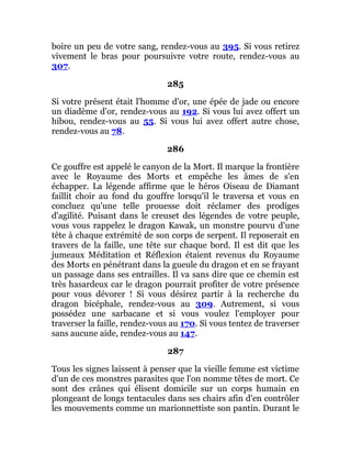 boire un peu de votre sang, rendez-vous au 395. Si vous retirez
vivement le bras pour poursuivre votre route, rendez-vous au
307.
285
Si votre présent était l'homme d'or, une épée de jade ou encore
un diadème d'or, rendez-vous au 192. Si vous lui avez offert un
hibou, rendez-vous au 55. Si vous lui avez offert autre chose,
rendez-vous au 78.
286
Ce gouffre est appelé le canyon de la Mort. Il marque la frontière
avec le Royaume des Morts et empêche les âmes de s'en
échapper. La légende affirme que le héros Oiseau de Diamant
faillit choir au fond du gouffre lorsqu'il le traversa et vous en
concluez qu'une telle prouesse doit réclamer des prodiges
d'agilité. Puisant dans le creuset des légendes de votre peuple,
vous vous rappelez le dragon Kawak, un monstre pourvu d'une
tête à chaque extrémité de son corps de serpent. Il reposerait en
travers de la faille, une tête sur chaque bord. Il est dit que les
jumeaux Méditation et Réflexion étaient revenus du Royaume
des Morts en pénétrant dans la gueule du dragon et en se frayant
un passage dans ses entrailles. Il va sans dire que ce chemin est
très hasardeux car le dragon pourrait profiter de votre présence
pour vous dévorer ! Si vous désirez partir à la recherche du
dragon bicéphale, rendez-vous au 309. Autrement, si vous
possédez une sarbacane et si vous voulez l'employer pour
traverser la faille, rendez-vous au 170. Si vous tentez de traverser
sans aucune aide, rendez-vous au 147.
287
Tous les signes laissent à penser que la vieille femme est victime
d'un de ces monstres parasites que l'on nomme têtes de mort. Ce
sont des crânes qui élisent domicile sur un corps humain en
plongeant de longs tentacules dans ses chairs afin d'en contrôler
les mouvements comme un marionnettiste son pantin. Durant le
 