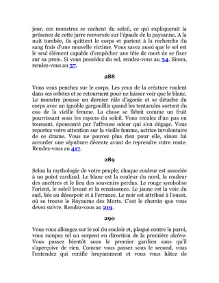 jour, ces monstres se cachent du soleil, ce qui expliquerait la
présence de cette jarre renversée sur l'épaule de la paysanne. A la
nuit tombée, ils quittent le corps et partent à la recherche du
sang frais d'une nouvelle victime. Vous savez aussi que le sel est
le seul élément capable d'empêcher une tête de mort de se fixer
sur sa proie. Si vous possédez du sel, rendez-vous au 34. Sinon,
rendez-vous au 57.
288
Vous vous penchez sur le corps. Les yeux de la créature roulent
dans ses orbites et se retournent pour ne laisser voir que le blanc.
Le monstre pousse un dernier râle d'agonie et se détache du
corps avec un ignoble gargouillis quand les tentacules sortent du
cou de la vieille femme. La chose se flétrit comme un fruit
pourrissant sous les rayons du soleil. Vous reculez d'un pas en
toussant, épouvanté par l'affreuse odeur qui s'en dégage. Vous
reportez votre attention sur la vieille femme, actrice involontaire
de ce drame. Vous ne pouvez plus rien pour elle, sinon lui
accorder une sépulture décente avant de reprendre votre route.
Rendez-vous au 417.
289
Selon la mythologie de votre peuple, chaque couleur est associée
à un point cardinal. Le blanc est la couleur du nord, la couleur
des ancêtres et le lieu des souvenirs perdus. Le rouge symbolise
l'orient, le soleil levant et la renaissance. Le jaune est la voie du
sud, liée au désespoir et à l'errance. Le noir est attribué à l'ouest,
où se trouve le Royaume des Morts. C'est le chemin que vous
devez suivre. Rendez-vous au 219.
290
Vous vous allongez sur le sol du couloir et, plaqué contre la paroi,
vous rampez tel un serpent en direction de la première alcôve.
Vous passez bientôt sous le premier gardien sans qu'il
s'aperçoive de rien. Comme vous passez sous le second, vous
l'entendez qui renifle bruyamment et vous vous hâtez de
 