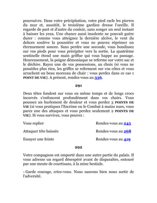poursuivre. Dans votre précipitation, votre pied racle les pierres
du mur et, aussitôt, le troisième gardien dresse l'oreille. Il
regarde de part et d'autre du couloir, sans songer un seul instant
à baisser les yeux. Une chance aussi insolente ne pouvait guère
durer : comme vous atteignez la dernière alcôve, le vent du
dehors soulève la poussière et vous ne pouvez réprimer un
éternuement sonore. Sans perdre une seconde, vous bondissez
sur vos pieds pour vous précipiter vers la sortie. La quatrième
sentinelle étend une main griffue qui vous happe au passage.
Heureusement, la poigne démoniaque se referme sur votre sac et
le déchire. Rayez une de vos possessions, au choix (si vous ne
possédez plus rien, les griffes se referment sur vos côtes et vous
arrachent un beau morceau de chair : vous perdez dans ce cas 1
POINT DE VIE). A présent, rendez-vous au 336.
291
Deux têtes fondent sur vous en même temps et de longs crocs
incurvés s'enfoncent profondément dans vos chairs. Vous
poussez un hurlement de douleur et vous perdez 3 POINTS DE
VIE (si vous pratiquez l'Escrime ou le Combat à mains nues, vous
parez une des attaques et vous perdez seulement 2 POINTS DE
VIE). Si vous survivez, vous pouvez :
Vous replier Rendez-vous au 245
Attaquer tête baissée Rendez-vous au 268
Essayer une feinte Rendez-vous au 419
292
Votre compagnon est emporté dans une autre partie du palais. Il
vous adresse un regard désespéré avant de disparaître, entouré
par une meute de courtisans, à la mine bestiale.
- Garde courage, criez-vous. Nous saurons bien nous sortir de
l'adversité.
 