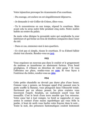 Votre injonction provoque les ricanements d'un courtisan.
- Du courage, cet esclave en est singulièrement dépourvu.
- Je demande à voir Collier de Crânes, dites-vous.
- Tu le rencontreras en son temps, répond le courtisan. Mais
avant cela tu seras notre hôte pendant cinq nuits. Notre maître
habite au centre du palais.
Sa main velue désigne la pyramide noire qui surplombe la cour
intérieure et qui forme un trou de ténèbres compactes dans l'azur
du ciel.
- Dans ce cas, emmenez-moi à mes quartiers.
- Ce n'est pas si simple, ricane le courtisan. Il va d'abord falloir
choisir ton chemin. Rendez-vous au 315.
293
Vous esquissez un nouveau pas dans le couloir et le grognement
du molosse se transforme en aboiement furieux. D'un bond
prodigieux, il s'élance en direction de votre gorge ! Si vous
l'affrontez sur place, rendez-vous au 229. Si vous fuyez à
l'extérieur du cloître, rendez-vous au 362.
294
Cette petite chandelle ne devrait pas durer plus d'une heure.
Comme vous y pensez, un brusque appel d'air passant sous la
porte souffle la flamme, vous plongeant dans l'obscurité totale.
Environné par un silence pesant, les pires craintes vous
traversent l'esprit. Soudain, un raclement sourd vous fait
tressaillir. C'est le bruit d'une terre meuble que l'on retourne.
Votre cœur bat à tout rompre. Le bruit se rapproche et vous
sentez le contact d'une mains squelettique qui vous frôle la
jambe. A bout de nerfs vous hurlez votre frayeur dans le noir...
Toute la nuit, des présences fantomatiques coulent lentement
 