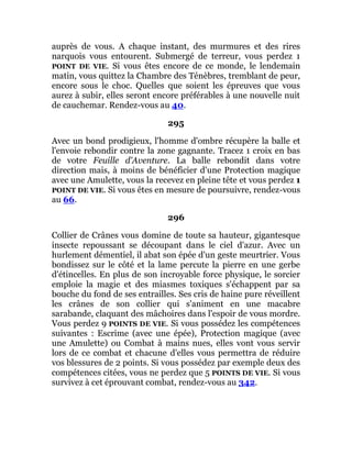 auprès de vous. A chaque instant, des murmures et des rires
narquois vous entourent. Submergé de terreur, vous perdez 1
POINT DE VIE. Si vous êtes encore de ce monde, le lendemain
matin, vous quittez la Chambre des Ténèbres, tremblant de peur,
encore sous le choc. Quelles que soient les épreuves que vous
aurez à subir, elles seront encore préférables à une nouvelle nuit
de cauchemar. Rendez-vous au 40.
295
Avec un bond prodigieux, l'homme d'ombre récupère la balle et
l'envoie rebondir contre la zone gagnante. Tracez 1 croix en bas
de votre Feuille d'Aventure. La balle rebondit dans votre
direction mais, à moins de bénéficier d'une Protection magique
avec une Amulette, vous la recevez en pleine tête et vous perdez 1
POINT DE VIE. Si vous êtes en mesure de poursuivre, rendez-vous
au 66.
296
Collier de Crânes vous domine de toute sa hauteur, gigantesque
insecte repoussant se découpant dans le ciel d'azur. Avec un
hurlement démentiel, il abat son épée d'un geste meurtrier. Vous
bondissez sur le côté et la lame percute la pierre en une gerbe
d'étincelles. En plus de son incroyable force physique, le sorcier
emploie la magie et des miasmes toxiques s'échappent par sa
bouche du fond de ses entrailles. Ses cris de haine pure réveillent
les crânes de son collier qui s'animent en une macabre
sarabande, claquant des mâchoires dans l'espoir de vous mordre.
Vous perdez 9 POINTS DE VIE. Si vous possédez les compétences
suivantes : Escrime (avec une épée), Protection magique (avec
une Amulette) ou Combat à mains nues, elles vont vous servir
lors de ce combat et chacune d'elles vous permettra de réduire
vos blessures de 2 points. Si vous possédez par exemple deux des
compétences citées, vous ne perdez que 5 POINTS DE VIE. Si vous
survivez à cet éprouvant combat, rendez-vous au 342.
 