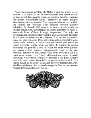- Nous considérons qu'Étoile du Matin a péri des mains de ce
sorcier. Il a perdu la vie en accomplissant son devoir et des
prières seront dites pour le voyage de son âme jusqu'au royaume
des morts. L'assemblée quitte l'hémicycle en petits groupes
chuchotants et murmurants. Pour la plupart d'entre eux, le récit
du vétéran est l'annonce d'une menace sérieuse quoique
lointaine. La Grande Cité détruite se trouve à mi-chemin du
monde connu. Cette catastrophe ne saurait remettre en cause le
cours de leurs affaires, il s'agit simplement d'un sujet de
préoccupation supplémentaire dont la noblesse pourra discourir
le soir venu en savourant leurs cigares. Il en est tout autrement
en ce qui vous concerne. Demeuré seul dans l'amphithéâtre, vous
restez assis, interdit, et votre corps est comme une statue de
glaise immobile tandis qu'un tourbillon de sentiments confus
submerge vos pensées. Étoile du Matin est mort, votre jumeau
est perdu à tout jamais... Brusquement, vous prenez une
décision, brûlante et sans appel. Vous vous levez d'un bond et
vous vous tournez vers l'ouest, affrontant du regard le soleil
déclinant. Votre destin semble se dérouler à vos pieds comme
une voie toute tracée. Votre frère est peut-être en vie et il n'y a
qu'un moyen de le savoir. Vous allez traverser l'immensité aride
du désert de l'ouest, à la recherche du palais d'un sorcier nommé
Collier de Crânes. Rendez-vous au 1.
 