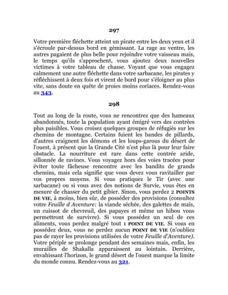 297
Votre première fléchette atteint un pirate entre les deux yeux et il
s'écroule par-dessus bord en gémissant. La rage au ventre, les
autres pagaient de plus belle pour rejoindre votre vaisseau mais,
le temps qu'ils s'approchent, vous ajoutez deux nouvelles
victimes à votre tableau de chasse. Voyant que vous engagez
calmement une autre fléchette dans votre sarbacane, les pirates y
réfléchissent à deux fois et virent de bord pour s'éloigner au plus
vite, sans doute en quête de proies moins coriaces. Rendez-vous
au 343.
298
Tout au long de la route, vous ne rencontrez que des hameaux
abandonnés, toute la population ayant émigré vers des contrées
plus paisibles. Vous croisez quelques groupes de réfugiés sur les
chemins de montagne. Certains fuient les bandes de pillards,
d'autres craignent les démons et les loups-garous du désert de
l'ouest, à présent que la Grande Cité n'est plus là pour leur faire
obstacle. La nourriture est rare dans cette contrée aride,
sillonnée de ravines. Vous voyagez hors des voies tracées pour
éviter toute fâcheuse rencontre avec les bandits de grands
chemins, mais cela signifie que vous devez vous ravitailler par
vos propres moyens. Si vous pratiquez le Tir (avec une
sarbacane) ou si vous avez des notions de Survie, vous êtes en
mesure de chasser du petit gibier. Sinon, vous perdez 2 POINTS
DE VIE, à moins, bien sûr, de posséder des provisions (consultez
votre Feuille d Aventure: la viande séchée, des galettes de maïs,
un cuissot de chevreuil, des papayes et même un hibou vous
permettront de survivre). Si vous possédez un seul de ces
aliments, vous perdez malgré tout 1 POINT DE VIE. Si vous en
possédez deux, vous ne perdez aucun POINT DE VIE (n'oubliez
pas de rayer les provisions utilisées de votre Feuille d'Aventure).
Votre périple se prolonge pendant des semaines mais, enfin, les
murailles de Shakalla apparaissent au lointain. Derrière,
envahissant l'horizon, le grand désert de l'ouest marque la limite
du monde connu. Rendez-vous au 321.
 