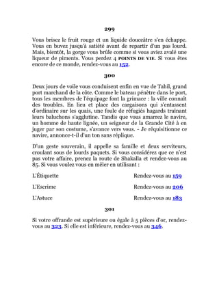 299
Vous brisez le fruit rouge et un liquide douceâtre s'en échappe.
Vous en buvez jusqu'à satiété avant de repartir d'un pas lourd.
Mais, bientôt, la gorge vous brûle comme si vous aviez avalé une
liqueur de piments. Vous perdez 4 POINTS DE VIE. Si vous êtes
encore de ce monde, rendez-vous au 152.
300
Deux jours de voile vous conduisent enfin en vue de Tahil, grand
port marchand de la côte. Comme le bateau pénètre dans le port,
tous les membres de l'équipage font la grimace : la ville connaît
des troubles. En lieu et place des cargaisons qui s'entassent
d'ordinaire sur les quais, une foule de réfugiés hagards traînant
leurs baluchons s'agglutine. Tandis que vous amarrez le navire,
un homme de haute lignée, un seigneur de la Grande Cité à en
juger par son costume, s'avance vers vous. - Je réquisitionne ce
navire, annonce-t-il d'un ton sans réplique.
D'un geste souverain, il appelle sa famille et deux serviteurs,
croulant sous de lourds paquets. Si vous considérez que ce n'est
pas votre affaire, prenez la route de Shakalla et rendez-vous au
85. Si vous voulez vous en mêler en utilisant :
L'Étiquette Rendez-vous au 159
L'Escrime Rendez-vous au 206
L'Astuce Rendez-vous au 183
301
Si votre offrande est supérieure ou égale à 5 pièces d'or, rendez-
vous au 323. Si elle est inférieure, rendez-vous au 346.
 