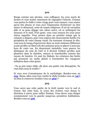 302
Rouge comme une pivoine, vous suffoquez, les yeux noyés de
larmes et vous tentez vainement de régurgiter l'insecte. Comme
vous portez le châle à votre visage pour vous essuyer, vous sentez
qu'on tire dessus et vous avez l'impression d'entrevoir un être
mince et démesuré, sorte de mante religieuse. Il est de carnation
pâle et sa peau dégage une odeur suave, où se mélangent les
mousses et le miel. D'un geste, vous vous essuyez les yeux pour
mieux regarder. Vous pensez dans un premier temps que la
créature a disparu, puis vous repérez des mouvements furtifs à la
périphérie de votre champ visuel. En tournant vivement la tête,
vous avez le temps d'apercevoir deux ou trois créatures filiformes
avant qu'elles ne filent tels des poissons pour se placer à nouveau
hors de votre vue. En demeurant immobile, vous pouvez les
distinguer du coin de l'œil et il devient évident qu'elles sont
plusieurs dans la clairière, minces et translucides comme des
rayons de lumière. Ce sont les Stabaïs, les créatures des forêts
qui prennent un malin plaisir à tourmenter les voyageurs
solitaires dans votre genre.
- Tu as pris notre châle, dit alors une petite voix désespérée. Tu
veux bien nous le rendre ?
Si vous avez Connaissance de la mythologie, Rendez-vous au
255. Sinon, allez-vous leur rendre le châle (rendez-vous au 347)
ou bien le conserver (rendez-vous au 369) ?
303
Vous savez que cette partie de la forêt monte vers le sud et
l'ouest. Sur cette base, le cours des rivières vous donne la
direction à suivre pour rallier Nachan. Vous devez vous diriger
constamment vers la gauche jusqu'aux premières habitations.
Rendez-vous au 326.
 