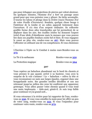 pas pour échapper aux projections de pierres qui volent alentour.
En quelques minutes, l'homme d'or a foré un passage assez
grand pour que vous puissiez vous y glisser. Sa tâche accomplie,
il tourne les talons et plonge dans la rivière (rayez l'homme d'or
de votre Feuille d'Aventure). Soudain, quelque chose bouge à
l'intérieur de la tombe et un cobra apparaît lentement dans
l'ouverture. Il n'a rien d'un serpent ordinaire. Sa collerette
gonflée forme deux ailes translucides qui lui permettent de se
déplacer dans les airs. Ses écailles irisées lui donnent l'aspect
irréel d'une idole d'obsidienne mais la menace que vous pouvez
lire dans ses pupilles fendues existe bel et bien. Si vous regagnez
le canot au plus vite, rendez-vous au 167. Mais vous pouvez
l'affronter en utilisant une de vos compétences. Si vous choisissez
:
L'Escrime à l'épée ou le Combat à mains nues Rendez-vous au
375
Le Tir à la sarbacane Rendez-vous au 352
La Protection magique Rendez-vous au 394
307
Vous repérez un baluchon abandonné sur le bord du chemin et
vous pressez le pas quand, arrivé à sa hauteur, vous avez la
surprise de le voir s'animer ! Le « baluchon » relève la tête et
vous reconnaissez un nain aux larges épaules, engoncé dans une
houppelande noire. Ses grandes oreilles décollées et son nez
retroussé jusqu'au milieu des yeux lui confèrent une apparence
grotesque. Vous alliez passer votre chemin quand il vous tend
une main implorante. - Aide-moi, gémit-il. Je suis trop faible
pour continuer et j'ai grand-soif...
Si vous retournez à la rivière pour lui rapporter de l'eau, rendez-
vous au 330. Si vous vous entaillez la main pour lui offrir un peu
de votre sang, rendez-vous au 353. Si vous l'enjambez pour
continuer votre route, rendez-vous au 373.
 