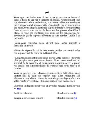 308
Vous apprenez incidemment que le roi et sa cour se trouvent
dans le bain de vapeur à l'arrière du palais. Abandonnant tous
vos vêtements dans un buisson, vous vous mêlez aux serviteurs
qui transportent des jarres. Vêtu d'un simple pagne noué autour
des reins, vous adoptez l'attitude la plus humble et vous pénétrez
dans le sauna pour verser de l'eau sur les pierres chauffées à
blanc. Le roi et ses courtisans sont assis sur des bancs de pierre,
enveloppés par la vapeur suffocante et vous tendez l'oreille à ce
qui se dit.
- Allez-vous consulter votre défunt père, votre majesté ?
demande un noble.
- Bien sûr, répond le roi. Je dois savoir quelles pourront être les
conséquences de la chute de la Grande Cité.
- Les astrologues ont interrogé les astres, votre majesté, l'heure la
plus propice sera peu avant l'aube. Nous nous rendrons au
sommet de la pyramide et nous communiquerons avec le grand
roi défunt par l'intermédiaire du conduit qui nous relie à sa
tombe-
Vous ne pouvez rester davantage sans attirer l'attention, aussi
quittez-vous le bain de vapeur pour aller reprendre vos
vêtements au-dehors. Notez le mot de passe Psychoduct sur
votre Feuille d'Aventure. Et maintenant, si vous décidez de :
Chercher un logement (si vous en avez les moyens) Rendez-vous
au 101
Partir vers l'ouest Rendez-vous au 8
Longer la rivière vers le nord Rendez-vous au 30
 