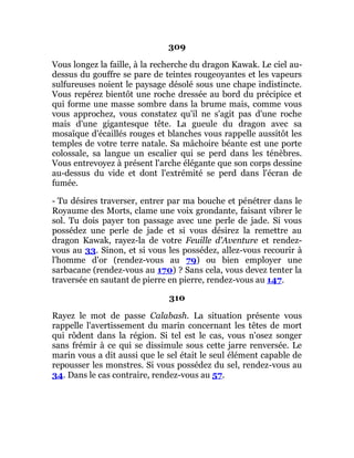309
Vous longez la faille, à la recherche du dragon Kawak. Le ciel au-
dessus du gouffre se pare de teintes rougeoyantes et les vapeurs
sulfureuses noient le paysage désolé sous une chape indistincte.
Vous repérez bientôt une roche dressée au bord du précipice et
qui forme une masse sombre dans la brume mais, comme vous
vous approchez, vous constatez qu'il ne s'agit pas d'une roche
mais d'une gigantesque tête. La gueule du dragon avec sa
mosaïque d'écaillés rouges et blanches vous rappelle aussitôt les
temples de votre terre natale. Sa mâchoire béante est une porte
colossale, sa langue un escalier qui se perd dans les ténèbres.
Vous entrevoyez à présent l'arche élégante que son corps dessine
au-dessus du vide et dont l'extrémité se perd dans l'écran de
fumée.
- Tu désires traverser, entrer par ma bouche et pénétrer dans le
Royaume des Morts, clame une voix grondante, faisant vibrer le
sol. Tu dois payer ton passage avec une perle de jade. Si vous
possédez une perle de jade et si vous désirez la remettre au
dragon Kawak, rayez-la de votre Feuille d'Aventure et rendez-
vous au 33. Sinon, et si vous les possédez, allez-vous recourir à
l'homme d'or (rendez-vous au 79) ou bien employer une
sarbacane (rendez-vous au 170) ? Sans cela, vous devez tenter la
traversée en sautant de pierre en pierre, rendez-vous au 147.
310
Rayez le mot de passe Calabash. La situation présente vous
rappelle l'avertissement du marin concernant les têtes de mort
qui rôdent dans la région. Si tel est le cas, vous n'osez songer
sans frémir à ce qui se dissimule sous cette jarre renversée. Le
marin vous a dit aussi que le sel était le seul élément capable de
repousser les monstres. Si vous possédez du sel, rendez-vous au
34. Dans le cas contraire, rendez-vous au 57.
 