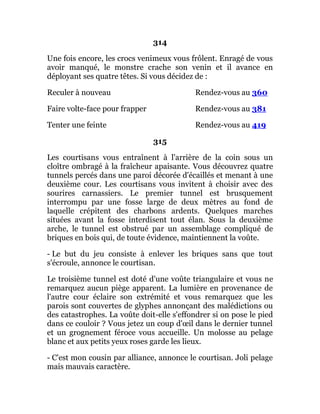 314
Une fois encore, les crocs venimeux vous frôlent. Enragé de vous
avoir manqué, le monstre crache son venin et il avance en
déployant ses quatre têtes. Si vous décidez de :
Reculer à nouveau Rendez-vous au 360
Faire volte-face pour frapper Rendez-vous au 381
Tenter une feinte Rendez-vous au 419
315
Les courtisans vous entraînent à l'arrière de la coin sous un
cloître ombragé à la fraîcheur apaisante. Vous découvrez quatre
tunnels percés dans une paroi décorée d'écaillés et menant à une
deuxième cour. Les courtisans vous invitent à choisir avec des
sourires carnassiers. Le premier tunnel est brusquement
interrompu par une fosse large de deux mètres au fond de
laquelle crépitent des charbons ardents. Quelques marches
situées avant la fosse interdisent tout élan. Sous la deuxième
arche, le tunnel est obstrué par un assemblage compliqué de
briques en bois qui, de toute évidence, maintiennent la voûte.
- Le but du jeu consiste à enlever les briques sans que tout
s'écroule, annonce le courtisan.
Le troisième tunnel est doté d'une voûte triangulaire et vous ne
remarquez aucun piège apparent. La lumière en provenance de
l'autre cour éclaire son extrémité et vous remarquez que les
parois sont couvertes de glyphes annonçant des malédictions ou
des catastrophes. La voûte doit-elle s'effondrer si on pose le pied
dans ce couloir ? Vous jetez un coup d'œil dans le dernier tunnel
et un grognement féroce vous accueille. Un molosse au pelage
blanc et aux petits yeux roses garde les lieux.
- C'est mon cousin par alliance, annonce le courtisan. Joli pelage
mais mauvais caractère.
 