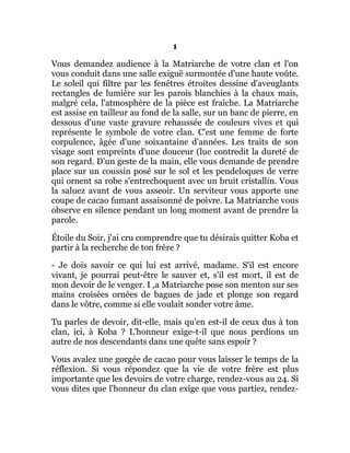 1
Vous demandez audience à la Matriarche de votre clan et l'on
vous conduit dans une salle exiguë surmontée d'une haute voûte.
Le soleil qui filtre par les fenêtres étroites dessine d'aveuglants
rectangles de lumière sur les parois blanchies à la chaux mais,
malgré cela, l'atmosphère de la pièce est fraîche. La Matriarche
est assise en tailleur au fond de la salle, sur un banc de pierre, en
dessous d'une vaste gravure rehaussée de couleurs vives et qui
représente le symbole de votre clan. C'est une femme de forte
corpulence, âgée d'une soixantaine d'années. Les traits de son
visage sont empreints d'une douceur (lue contredit la dureté de
son regard. D'un geste de la main, elle vous demande de prendre
place sur un coussin posé sur le sol et les pendeloques de verre
qui ornent sa robe s'entrechoquent avec un bruit cristallin. Vous
la saluez avant de vous asseoir. Un serviteur vous apporte une
coupe de cacao fumant assaisonné de poivre. La Matriarche vous
observe en silence pendant un long moment avant de prendre la
parole.
Étoile du Soir, j'ai cru comprendre que tu désirais quitter Koba et
partir à la recherche de ton frère ?
- Je dois savoir ce qui lui est arrivé, madame. S'il est encore
vivant, je pourrai peut-être le sauver et, s'il est mort, il est de
mon devoir de le venger. I ,a Matriarche pose son menton sur ses
mains croisées ornées de bagues de jade et plonge son regard
dans le vôtre, comme si elle voulait sonder votre âme.
Tu parles de devoir, dit-elle, mais qu'en est-il de ceux dus à ton
clan, ici, à Koba ? L'honneur exige-t-il que nous perdions un
autre de nos descendants dans une quête sans espoir ?
Vous avalez une gorgée de cacao pour vous laisser le temps de la
réflexion. Si vous répondez que la vie de votre frère est plus
importante que les devoirs de votre charge, rendez-vous au 24. Si
vous dites que l'honneur du clan exige que vous partiez, rendez-
 