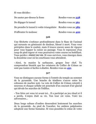 Si vous décidez :
De sauter par-dessus la fosse Rendez-vous au 338
De dégager le tunnel Rendez-vous au 361
De prendre le tunnel à voûte triangulaire Rendez-vous au 382
D'affronter le molosse Rendez-vous au 420
316
Une fléchette s'enfonce profondément dans le flanc de l'animal
qui sursaute en gémissant de douleur, blessé à mort. Vous vous
précipitez dans le couloir, mais il trouve encore assez de vigueur
pour vous happer la cuisse au passage. Vous le repoussez d'un
coup de pied rageur et vous poursuivez votre course en boitillant.
Vous perdez 1 POINT DE VIE. Si vous survivez, vous émergez dans
la deuxième cour où les courtisans vous attendent.
- Ainsi, tu manies la sarbacane, grogne leur chef. Tu
comprendras bientôt que les créatures de Collier de Crânes ne
sont pas toutes si faciles à abattre. Rendez-vous au 431.
317
Vous ne distinguez aucune forme à l'entrée du temple au sommet
de la pyramide. Une bouche de ténèbres s'ouvre entre les
colonnes de marbre noir. La voix de Collier de Crânes retentit à
nouveau et chaque syllabe est ponctuée d'un courant d'air glacial
qui dévale les marches de l'édifice.
- Ton frère est venu ici avant toi... Il a participé au jeu rituel et il
a perdu. L'enjeu était sa vie. Ton tour est venu. Voici tes
adversaires...
Deux longs rubans d'ombre descendent lentement les marches
de la pyramide. Au pied de l'escalier, les ombres palpitantes
adoptent une forme humaine. Si vous possédez le crâne de votre
 