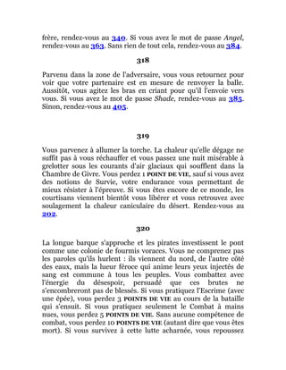 frère, rendez-vous au 340. Si vous avez le mot de passe Angel,
rendez-vous au 363. Sans rien de tout cela, rendez-vous au 384.
318
Parvenu dans la zone de l'adversaire, vous vous retournez pour
voir que votre partenaire est en mesure de renvoyer la balle.
Aussitôt, vous agitez les bras en criant pour qu'il l'envoie vers
vous. Si vous avez le mot de passe Shade, rendez-vous au 385.
Sinon, rendez-vous au 405.
319
Vous parvenez à allumer la torche. La chaleur qu'elle dégage ne
suffit pas à vous réchauffer et vous passez une nuit misérable à
grelotter sous les courants d'air glaciaux qui soufflent dans la
Chambre de Givre. Vous perdez 1 POINT DE VIE, sauf si vous avez
des notions de Survie, votre endurance vous permettant de
mieux résister à l'épreuve. Si vous êtes encore de ce monde, les
courtisans viennent bientôt vous libérer et vous retrouvez avec
soulagement la chaleur caniculaire du désert. Rendez-vous au
202.
320
La longue barque s'approche et les pirates investissent le pont
comme une colonie de fourmis voraces. Vous ne comprenez pas
les paroles qu'ils hurlent : ils viennent du nord, de l'autre côté
des eaux, mais la lueur féroce qui anime leurs yeux injectés de
sang est commune à tous les peuples. Vous combattez avec
l'énergie du désespoir, persuadé que ces brutes ne
s'encombreront pas de blessés. Si vous pratiquez l'Escrime (avec
une épée), vous perdez 3 POINTS DE VIE au cours de la bataille
qui s'ensuit. Si vous pratiquez seulement le Combat à mains
nues, vous perdez 5 POINTS DE VIE. Sans aucune compétence de
combat, vous perdez 10 POINTS DE VIE (autant dire que vous êtes
mort). Si vous survivez à cette lutte acharnée, vous repoussez
 