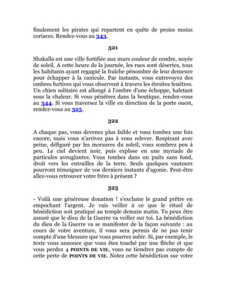 finalement les pirates qui repartent en quête de proies moins
coriaces. Rendez-vous au 343.
321
Shakalla est une ville fortifiée aux murs couleur de cendre, noyée
de soleil. A cette heure de la journée, les rues sont désertes, tous
les habitants ayant regagné la fraîche pénombre de leur demeure
pour échapper à la canicule. Par instants, vous entrevoyez des
ombres furtives qui vous observent à travers les étroites fenêtres.
Un chien solitaire est allongé à l'ombre d'une échoppe, haletant
sous la chaleur. Si vous pénétrez dans la boutique, rendez-vous
au 344. Si vous traversez la ville en direction de la porte ouest,
rendez-vous au 325.
322
A chaque pas, vous devenez plus faible et vous tombez une fois
encore, mais vous n'arrivez pas à vous relever. Respirant avec
peine, défiguré par les morsures du soleil, vous sombrez peu à
peu. Le ciel devient noir, puis explose en une myriade de
particules aveuglantes. Vous tombez dans un puits sans fond,
droit vers les entrailles de la terre. Seuls quelques vautours
pourront témoigner de vos derniers instants d'agonie. Peut-être
allez-vous retrouver votre frère à présent ?
323
- Voilà une généreuse donation ! s'exclame le grand prêtre en
empochant l'argent. Je vais veiller à ce que le rituel de
bénédiction soit pratiqué au temple demain matin. Tu peux être
assuré que le dieu de la Guerre va veiller sur toi. La bénédiction
du dieu de la Guerre va se manifester de la façon suivante : au
cours de votre aventure, il vous sera permis de ne pas tenir
compte d'une blessure que vous pourrez subir. Si, par exemple, le
texte vous annonce que vous êtes touché par une flèche et que
vous perdez 4 POINTS DE VIE, vous ne tiendrez pas compte de
cette perte de POINTS DE VIE. Notez cette bénédiction sur votre
 