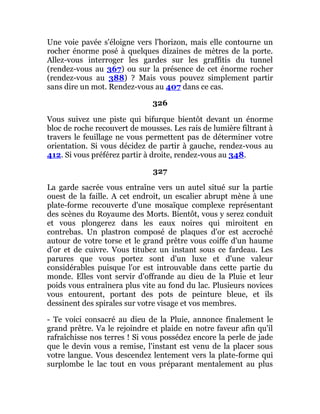 Une voie pavée s'éloigne vers l'horizon, mais elle contourne un
rocher énorme posé à quelques dizaines de mètres de la porte.
Allez-vous interroger les gardes sur les graffitis du tunnel
(rendez-vous au 367) ou sur la présence de cet énorme rocher
(rendez-vous au 388) ? Mais vous pouvez simplement partir
sans dire un mot. Rendez-vous au 407 dans ce cas.
326
Vous suivez une piste qui bifurque bientôt devant un énorme
bloc de roche recouvert de mousses. Les rais de lumière filtrant à
travers le feuillage ne vous permettent pas de déterminer votre
orientation. Si vous décidez de partir à gauche, rendez-vous au
412. Si vous préférez partir à droite, rendez-vous au 348.
327
La garde sacrée vous entraîne vers un autel situé sur la partie
ouest de la faille. A cet endroit, un escalier abrupt mène à une
plate-forme recouverte d'une mosaïque complexe représentant
des scènes du Royaume des Morts. Bientôt, vous y serez conduit
et vous plongerez dans les eaux noires qui miroitent en
contrebas. Un plastron composé de plaques d'or est accroché
autour de votre torse et le grand prêtre vous coiffe d'un haume
d'or et de cuivre. Vous titubez un instant sous ce fardeau. Les
parures que vous portez sont d'un luxe et d'une valeur
considérables puisque l'or est introuvable dans cette partie du
monde. Elles vont servir d'offrande au dieu de la Pluie et leur
poids vous entraînera plus vite au fond du lac. Plusieurs novices
vous entourent, portant des pots de peinture bleue, et ils
dessinent des spirales sur votre visage et vos membres.
- Te voici consacré au dieu de la Pluie, annonce finalement le
grand prêtre. Va le rejoindre et plaide en notre faveur afin qu'il
rafraîchisse nos terres ! Si vous possédez encore la perle de jade
que le devin vous a remise, l'instant est venu de la placer sous
votre langue. Vous descendez lentement vers la plate-forme qui
surplombe le lac tout en vous préparant mentalement au plus
 