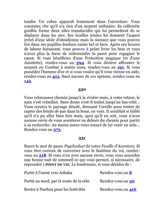tombe. Un cobra apparaît lentement dans l'ouverture. Vous
constatez vite qu'il n'a rien d'un serpent ordinaire. Sa collerette
gonflée forme deux ailes translucides qui lui permettent de se
déplacer dans les airs. Ses écailles irisées lui donnent l'aspect
irréel d'une idole d'obsidienne mais la menace que vous pouvez
lire dans ses pupilles fendues existe bel et bien. Après ces heures
de labeur harassant, vous pouvez à peine lever les bras et vous
n'avez plus la force de redescendre la paroi pour regagner le
canot. Si vous bénéficiez d'une Protection magique (et d'une
Amulette), rendez-vous au 394. Si vous désirez affronter le
serpent en Combat à mains nues, rendez-vous au 191. Si vous
possédez l'homme d'or et si vous voulez qu'il vous vienne en aide,
rendez-vous au 413. Sans aucune de ces options, rendez-vous au
145.
330
Vous rebroussez chemin jusqu'à la rivière mais, à votre retour, le
nain s'est volatilisé. Sans doute s'est-il traîné jusqu'au bas-côté...
Vous scrutez le paysage désolé, dressant l'oreille pour tenter de
capter des bruits de pas dans la boue, en vain. Il semblait si faible
qu'il n'a pu aller bien loin mais, quoi qu'il en soit, vous n'avez
aucune envie de vous aventurer en dehors du chemin pour partir
à sa recherche. Au moins aurez-vous essayé de lui venir en aide...
Rendez-vous au 373.
331
Rayez le mot de passe Psychoduct de votre Feuille d'Aventure. Si
vous êtes curieux de converser avec le fantôme du roi, rendez-
vous au 218. Si vous n'en avez aucune envie, vous vous accordez
une bonne nuit de sommeil ce qui vous permet, si nécessaire, de
reprendre 1 POINT DE VIE. Le lendemain, si vous décidez de :
Partir à l'ouest vers Ashaka Rendez-vous au 8
Partir au nord, par la route de la côte Rendez-vous au 30
Rester à Nachan pour les festivités Rendez-vous au 416
 