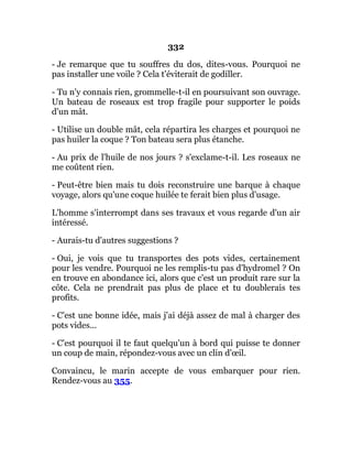 332
- Je remarque que tu souffres du dos, dites-vous. Pourquoi ne
pas installer une voile ? Cela t'éviterait de godiller.
- Tu n'y connais rien, grommelle-t-il en poursuivant son ouvrage.
Un bateau de roseaux est trop fragile pour supporter le poids
d'un mât.
- Utilise un double mât, cela répartira les charges et pourquoi ne
pas huiler la coque ? Ton bateau sera plus étanche.
- Au prix de l'huile de nos jours ? s'exclame-t-il. Les roseaux ne
me coûtent rien.
- Peut-être bien mais tu dois reconstruire une barque à chaque
voyage, alors qu'une coque huilée te ferait bien plus d'usage.
L'homme s'interrompt dans ses travaux et vous regarde d'un air
intéressé.
- Aurais-tu d'autres suggestions ?
- Oui, je vois que tu transportes des pots vides, certainement
pour les vendre. Pourquoi ne les remplis-tu pas d'hydromel ? On
en trouve en abondance ici, alors que c'est un produit rare sur la
côte. Cela ne prendrait pas plus de place et tu doublerais tes
profits.
- C'est une bonne idée, mais j'ai déjà assez de mal à charger des
pots vides...
- C'est pourquoi il te faut quelqu'un à bord qui puisse te donner
un coup de main, répondez-vous avec un clin d'œil.
Convaincu, le marin accepte de vous embarquer pour rien.
Rendez-vous au 355.
 